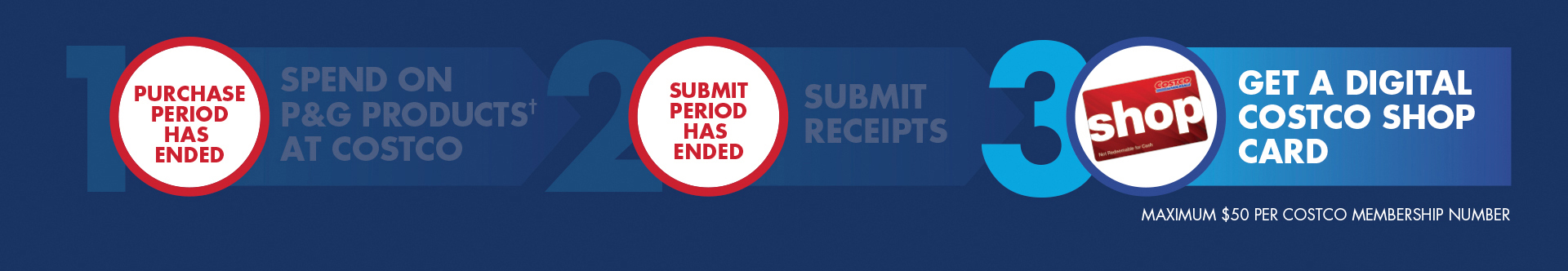 Spend $100* on P&G products and get $25 in a Digital Costco Shop Card OR Spend $200* on P&G products and get $50 in Digital Costco Shop Cards. Offer Valid 02/24/25 – 04/06/25 on purchases made at Costco Canada only. See full terms and conditions. How to participate: Step 1: Spend on P&G products† at Costco in-warehouse and/or online. Step 2: Submit receipts. Proof of purchase by May 4, 2025. Step 3: Get a Digital Costco Shop Card. Maximum $50 per Costco Membership number.